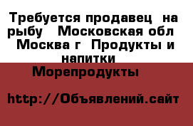 Требуется продавец  на рыбу - Московская обл., Москва г. Продукты и напитки » Морепродукты   